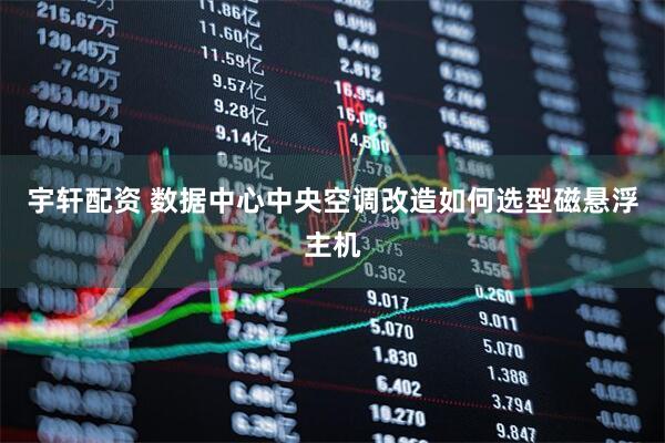 宇轩配资 数据中心中央空调改造如何选型磁悬浮主机