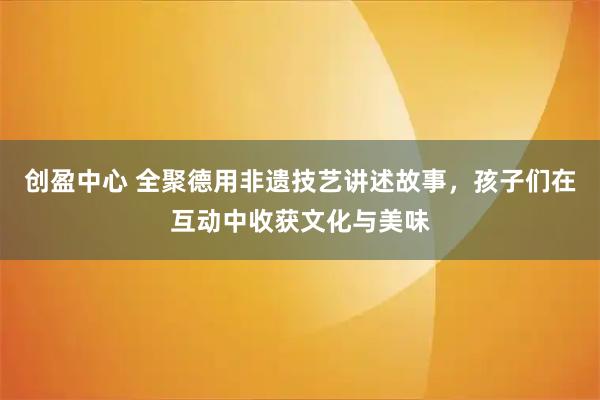 创盈中心 全聚德用非遗技艺讲述故事，孩子们在互动中收获文化与美味