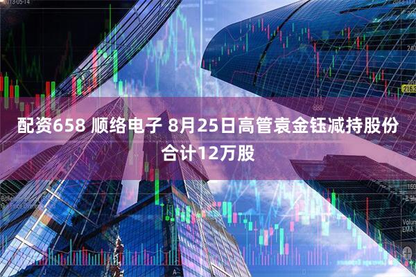 配资658 顺络电子 8月25日高管袁金钰减持股份合计12万股