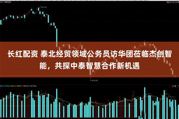 长红配资 泰北经贸领域公务员访华团莅临杰创智能，共探中泰智慧合作新机遇