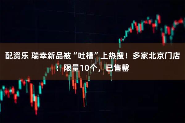 配资乐 瑞幸新品被“吐槽”上热搜！多家北京门店：限量10个，已售罄
