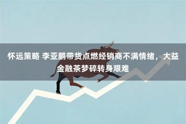 怀远策略 李亚鹏带货点燃经销商不满情绪,大益金融茶梦碎转身艰难