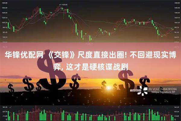 华锋优配网 《交锋》尺度直接出圈! 不回避现实博弈, 这才是硬核谍战剧