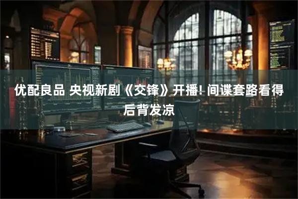 优配良品 央视新剧《交锋》开播! 间谍套路看得后背发凉